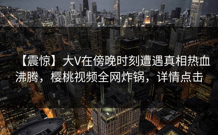 【震惊】大V在傍晚时刻遭遇真相热血沸腾，樱桃视频全网炸锅，详情点击