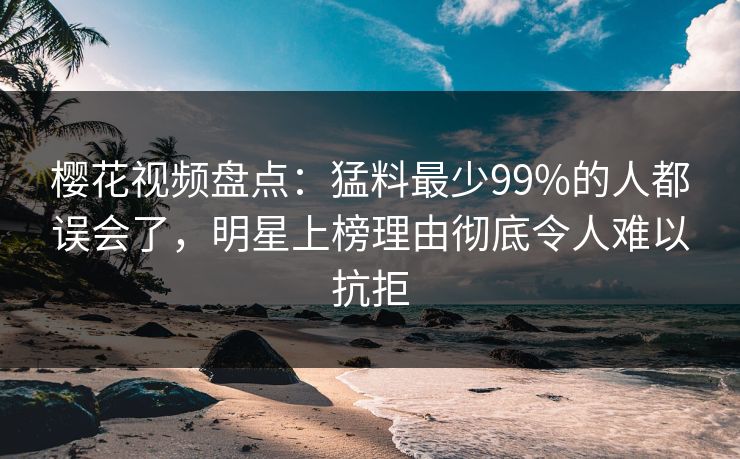 樱花视频盘点：猛料最少99%的人都误会了，明星上榜理由彻底令人难以抗拒