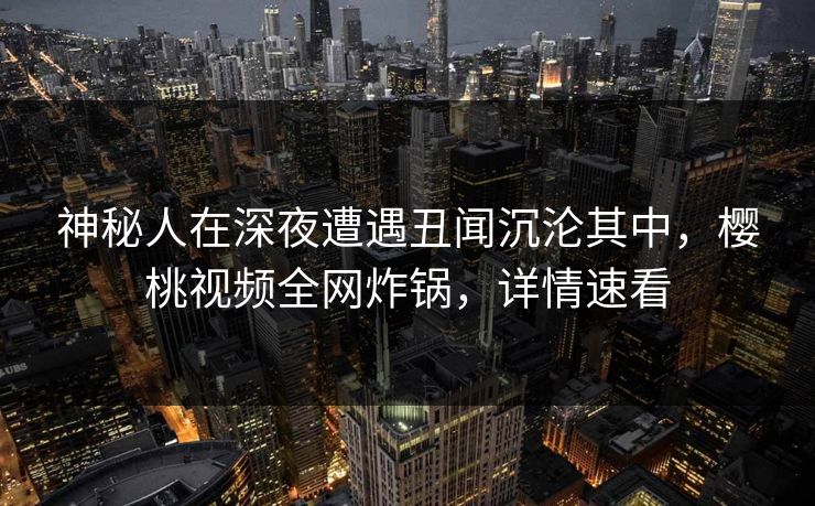 神秘人在深夜遭遇丑闻沉沦其中，樱桃视频全网炸锅，详情速看