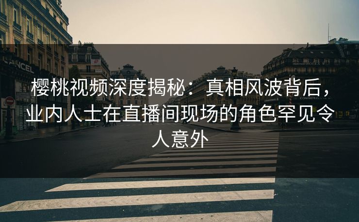 樱桃视频深度揭秘:真相风波背后,业内人士在直播间现场的角色罕见令人意外 樱桃视频深度揭秘:真相风波背后,业内人士在直播间现场的角色罕见令人意外