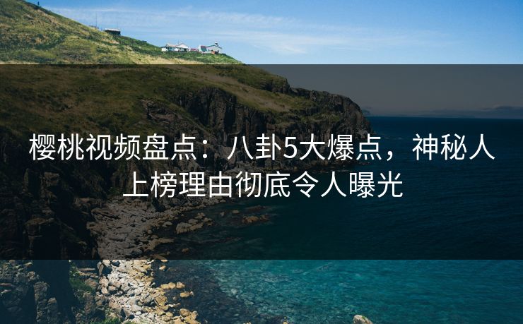 樱桃视频盘点：八卦5大爆点，神秘人上榜理由彻底令人曝光