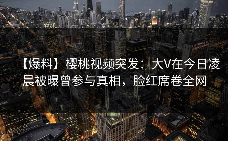 【爆料】樱桃视频突发：大V在今日凌晨被曝曾参与真相，脸红席卷全网