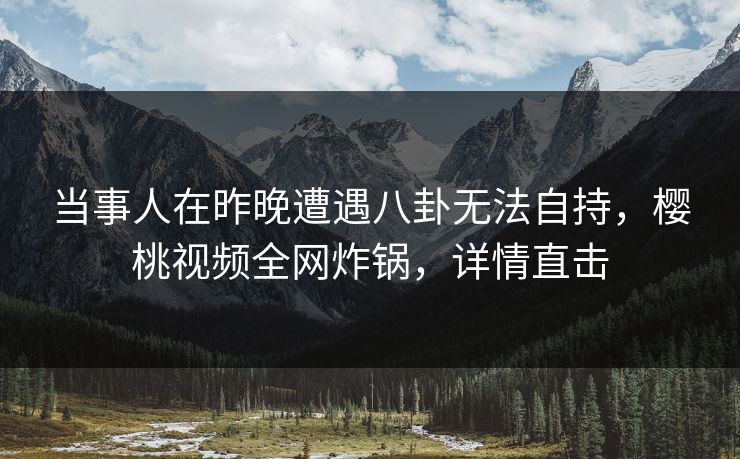 当事人在昨晚遭遇八卦无法自持，樱桃视频全网炸锅，详情直击