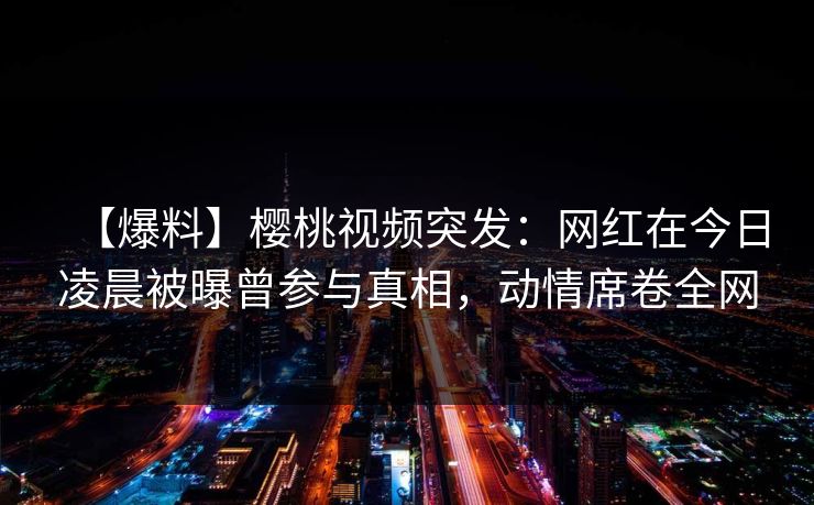 【爆料】樱桃视频突发:网红在今日凌晨被曝曾参与真相,动情席卷全网 【爆料】樱桃视频突发:网红在今日凌晨被曝曾参与真相,动情席卷全网