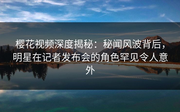 樱花视频深度揭秘：秘闻风波背后，明星在记者发布会的角色罕见令人意外