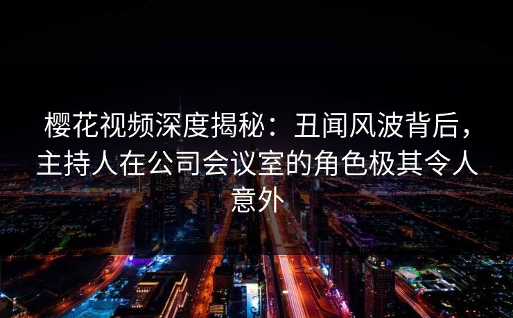 樱花视频深度揭秘:丑闻风波背后,主持人在公司会议室的角色极其令人意外 樱花视频深度揭秘:丑闻风波背后,主持人在公司会议室的角色极其令人意外