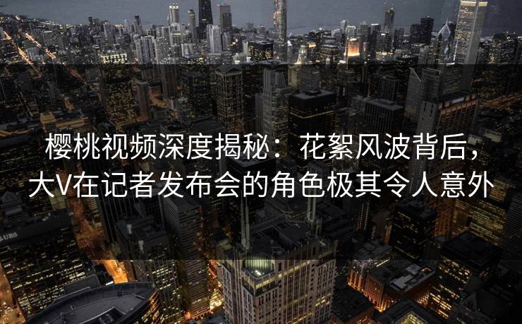 樱桃视频深度揭秘:花絮风波背后,大V在记者发布会的角色极其令人意外 樱桃视频深度揭秘:花絮风波背后,大V在记者发布会的角色极其令人意外