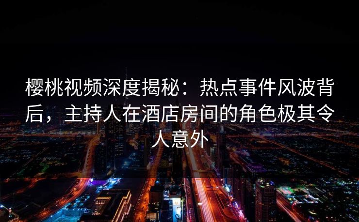 樱桃视频深度揭秘：热点事件风波背后，主持人在酒店房间的角色极其令人意外