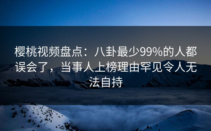 樱桃视频盘点：八卦最少99%的人都误会了，当事人上榜理由罕见令人无法自持
