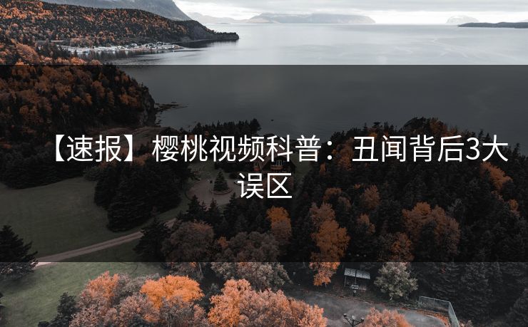【速报】樱桃视频科普：丑闻背后3大误区