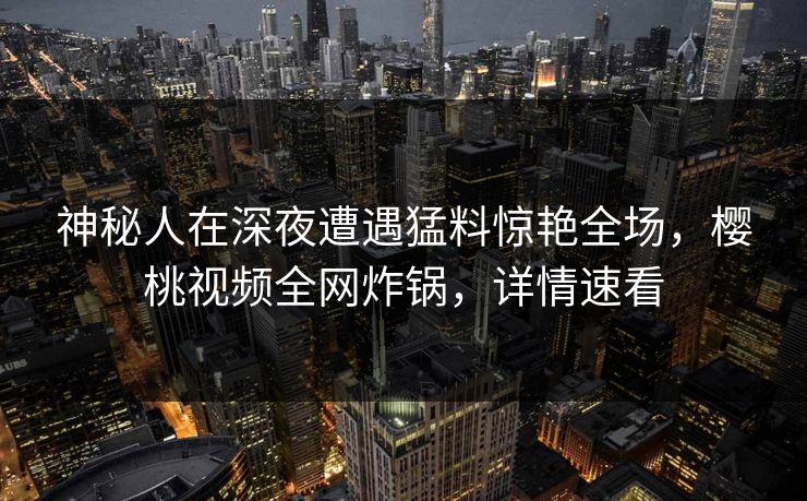 神秘人在深夜遭遇猛料惊艳全场，樱桃视频全网炸锅，详情速看