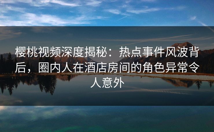 樱桃视频深度揭秘：热点事件风波背后，圈内人在酒店房间的角色异常令人意外