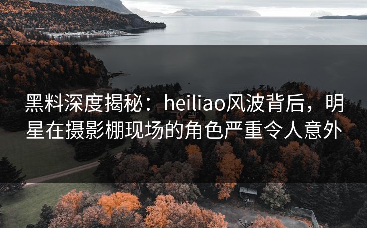黑料深度揭秘：heiliao风波背后，明星在摄影棚现场的角色严重令人意外