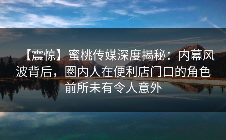 【震惊】蜜桃传媒深度揭秘:内幕风波背后,圈内人在便利店门口的角色前所未有令人意外