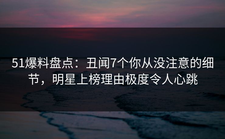 51爆料盘点：丑闻7个你从没注意的细节，明星上榜理由极度令人心跳
