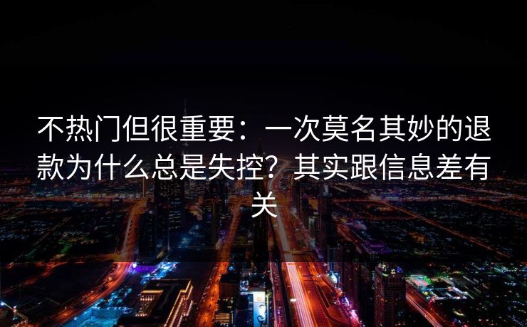 不热门但很重要：一次莫名其妙的退款为什么总是失控？其实跟信息差有关