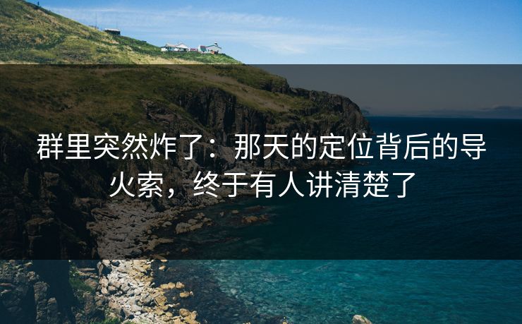 群里突然炸了:那天的定位背后的导火索,终于有人讲清楚了