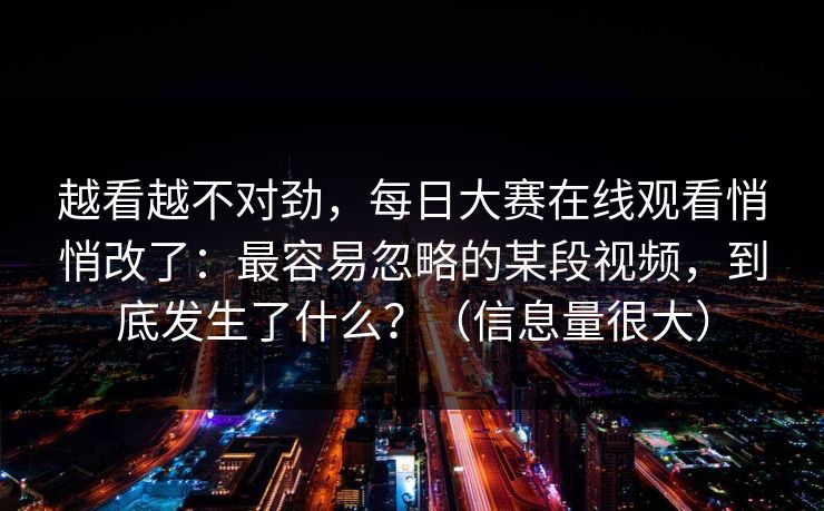 越看越不对劲，每日大赛在线观看悄悄改了：最容易忽略的某段视频，到底发生了什么？（信息量很大）