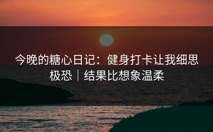 今晚的糖心日记:健身打卡让我细思极恐|结果比想象温柔