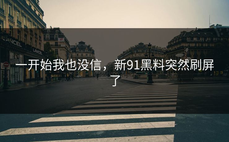 一开始我也没信,新91黑料突然刷屏了