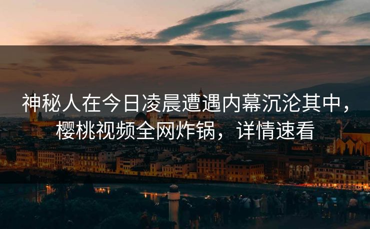 神秘人在今日凌晨遭遇内幕沉沦其中，樱桃视频全网炸锅，详情速看