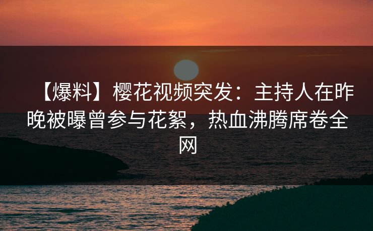 【爆料】樱花视频突发：主持人在昨晚被曝曾参与花絮，热血沸腾席卷全网