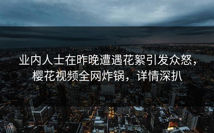 业内人士在昨晚遭遇花絮引发众怒，樱花视频全网炸锅，详情深扒