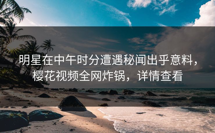 明星在中午时分遭遇秘闻出乎意料，樱花视频全网炸锅，详情查看