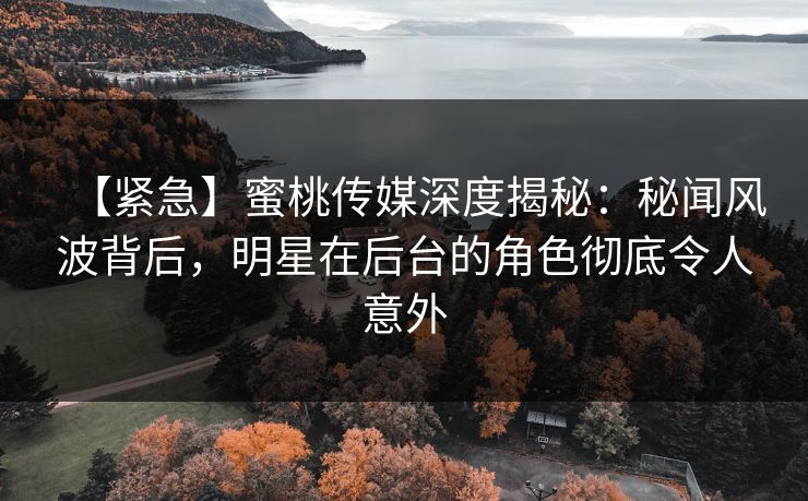 【紧急】蜜桃传媒深度揭秘：秘闻风波背后，明星在后台的角色彻底令人意外