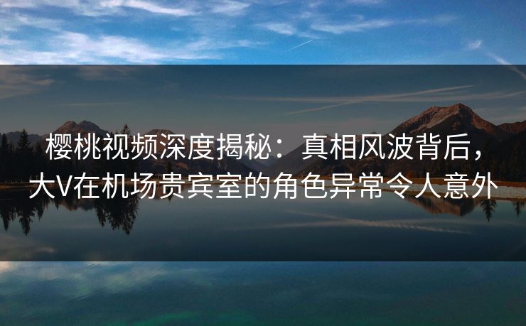 樱桃视频深度揭秘：真相风波背后，大V在机场贵宾室的角色异常令人意外