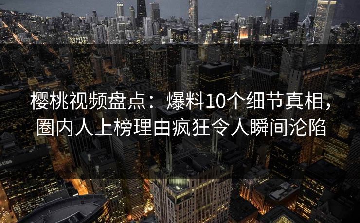 樱桃视频盘点：爆料10个细节真相，圈内人上榜理由疯狂令人瞬间沦陷
