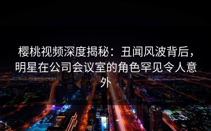 樱桃视频深度揭秘:丑闻风波背后,明星在公司会议室的角色罕见令人意外 樱桃视频深度揭秘:丑闻风波背后,明星在公司会议室的角色罕见令人意外