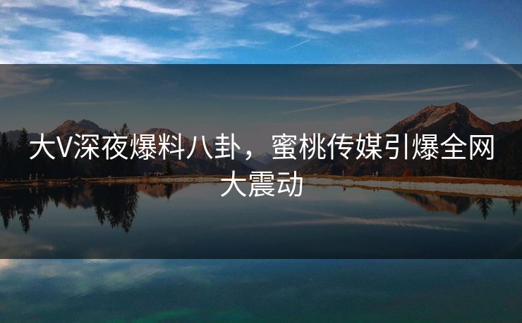 大V深夜爆料八卦，蜜桃传媒引爆全网大震动