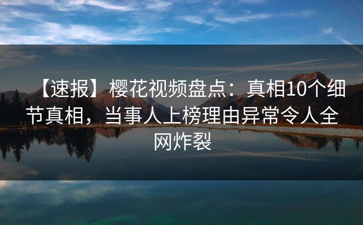 【速报】樱花视频盘点：真相10个细节真相，当事人上榜理由异常令人全网炸裂