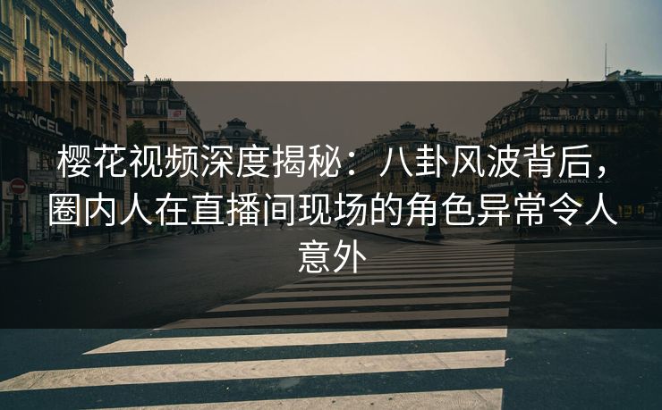 樱花视频深度揭秘：八卦风波背后，圈内人在直播间现场的角色异常令人意外
