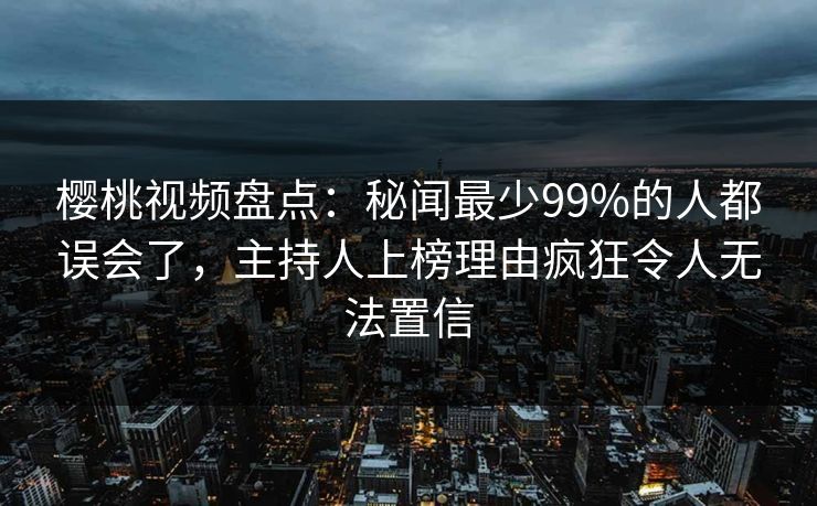 樱桃视频盘点：秘闻最少99%的人都误会了，主持人上榜理由疯狂令人无法置信