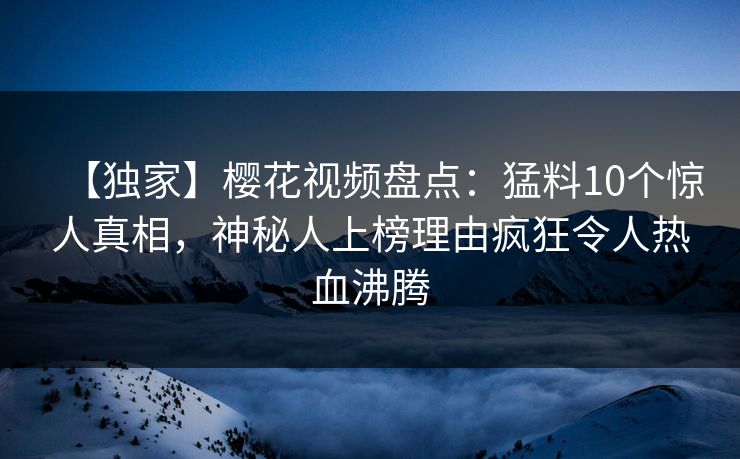 【独家】樱花视频盘点：猛料10个惊人真相，神秘人上榜理由疯狂令人热血沸腾