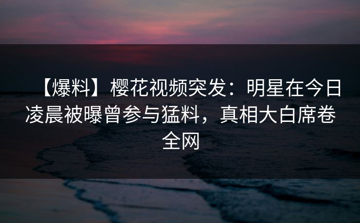 【爆料】樱花视频突发：明星在今日凌晨被曝曾参与猛料，真相大白席卷全网
