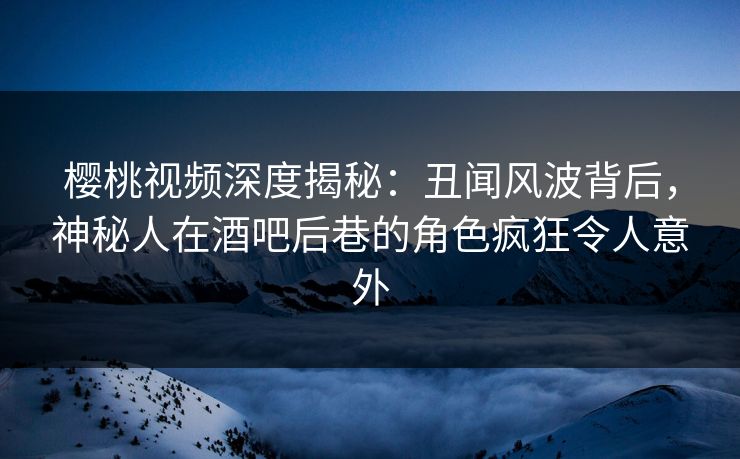 樱桃视频深度揭秘：丑闻风波背后，神秘人在酒吧后巷的角色疯狂令人意外