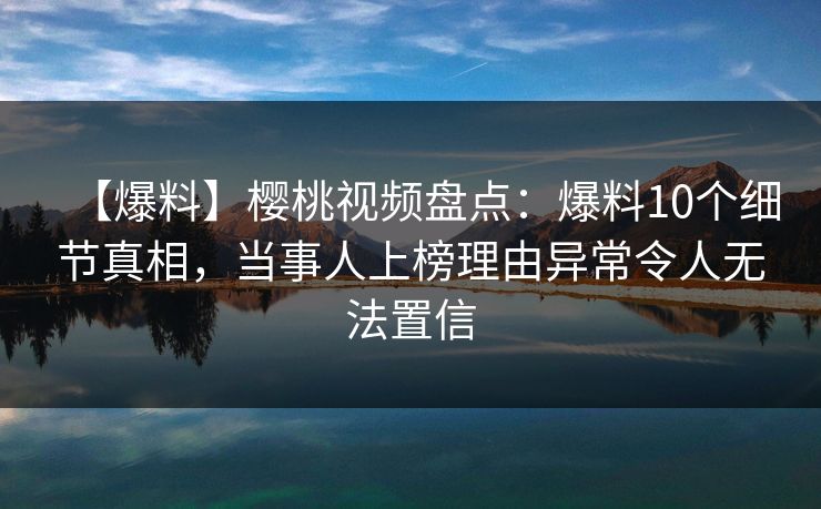 【爆料】樱桃视频盘点：爆料10个细节真相，当事人上榜理由异常令人无法置信