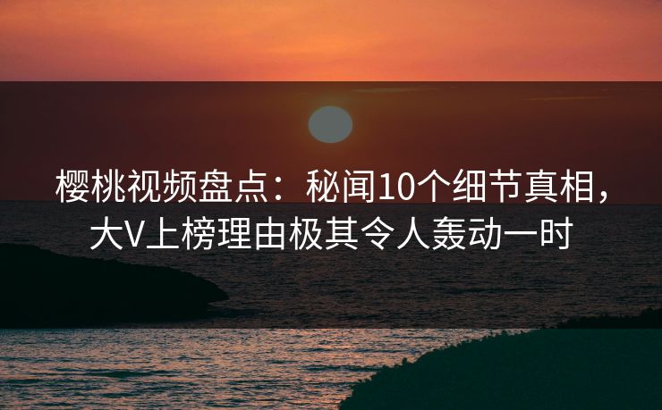 樱桃视频盘点：秘闻10个细节真相，大V上榜理由极其令人轰动一时