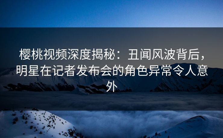 樱桃视频深度揭秘:丑闻风波背后,明星在记者发布会的角色异常令人意外 樱桃视频深度揭秘:丑闻风波背后,明星在记者发布会的角色异常令人意外