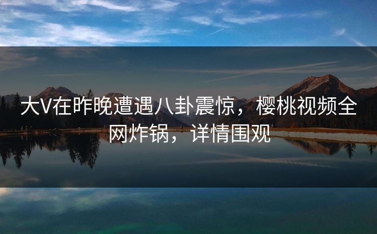 大V在昨晚遭遇八卦震惊，樱桃视频全网炸锅，详情围观