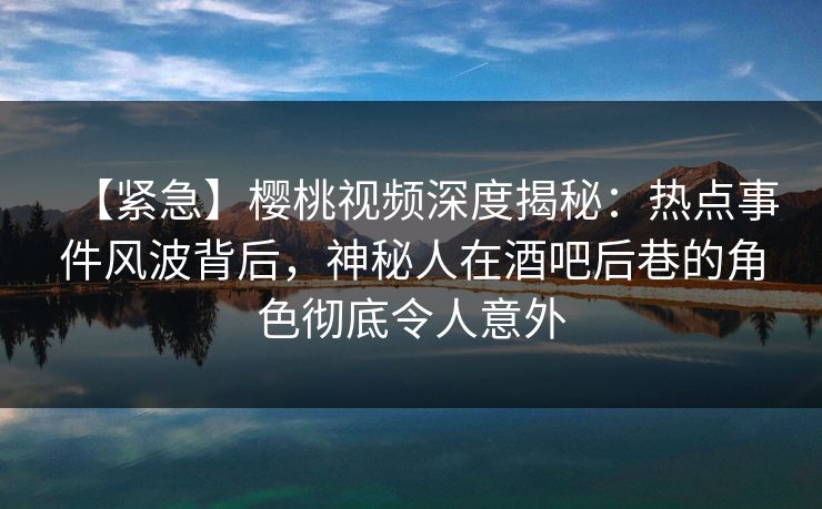 【紧急】樱桃视频深度揭秘：热点事件风波背后，神秘人在酒吧后巷的角色彻底令人意外