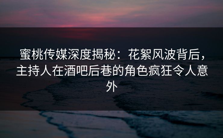 蜜桃传媒深度揭秘：花絮风波背后，主持人在酒吧后巷的角色疯狂令人意外
