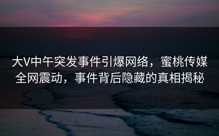 大V中午突发事件引爆网络，蜜桃传媒全网震动，事件背后隐藏的真相揭秘