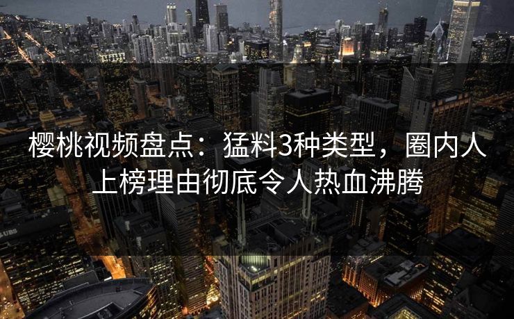 樱桃视频盘点：猛料3种类型，圈内人上榜理由彻底令人热血沸腾