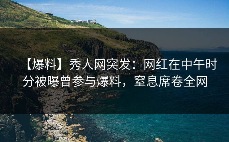 【爆料】秀人网突发：网红在中午时分被曝曾参与爆料，窒息席卷全网
