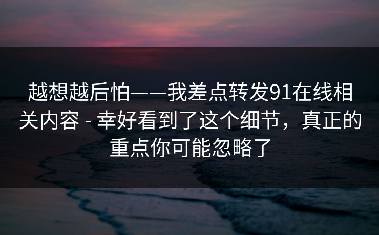 越想越后怕——我差点转发91在线相关内容 - 幸好看到了这个细节,真正的重点你可能忽略了
