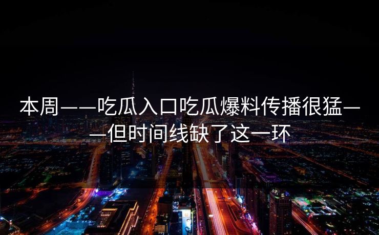 本周——吃瓜入口吃瓜爆料传播很猛——但时间线缺了这一环